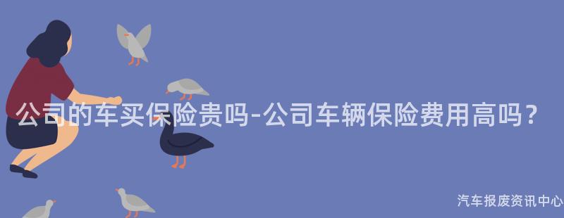 公司的车买保险贵吗-公司车辆保险费用高吗？