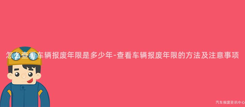 怎么查看车辆报废年限是多少年-查看车辆报废年限的方法及注意事项