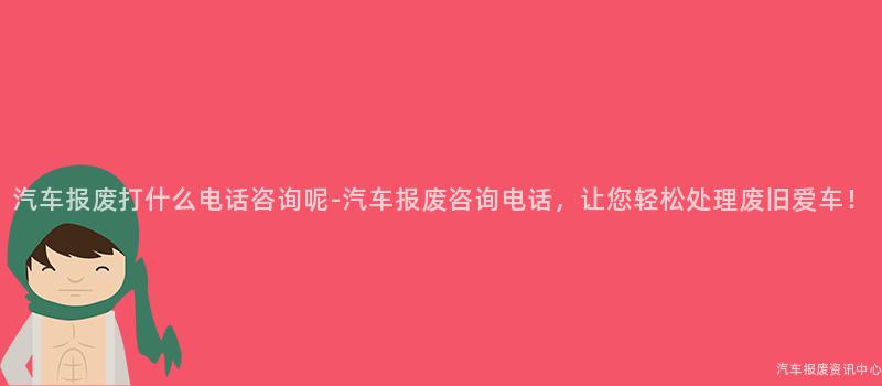 汽车报废打什么电话咨询呢-汽车报废咨询电话，让您轻松处理废旧爱车！
