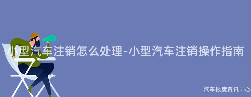 小型汽车注销怎么处理-小型汽车注销操作指南