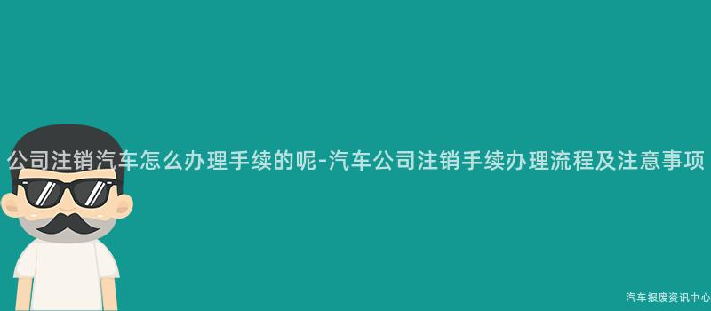 公司注销汽车怎么办理手续的呢-汽车公司注销手续办理流程及注意事项