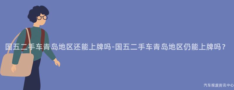 国五二手车青岛地区还能上牌吗-国五二手车青岛地区仍能上牌吗？