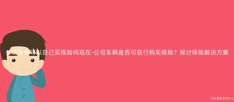 公司车辆可以自己买保险吗现在-公司车辆是否可自行购买保险？探讨保险解决方案