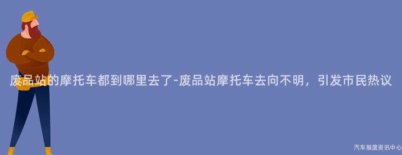 废品站的摩托车都到哪里去了-废品站摩托车去向不明，引发市民热议