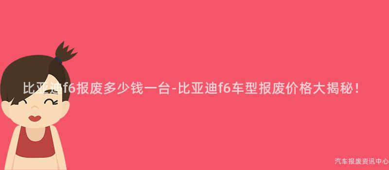 比亚迪f6报废多少钱一台-比亚迪f6车型报废价格大揭秘！