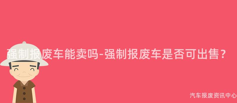 强制报废车能卖吗-强制报废车是否可出售？