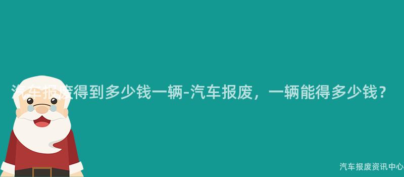 汽车报废得到多少钱一辆-汽车报废，一辆能得多少钱？