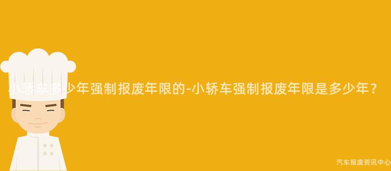 小轿车多少年强制报废年限的-小轿车强制报废年限是多少年？