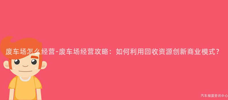 废车场怎么经营-废车场经营攻略：如何利用回收资源创新商业模式？