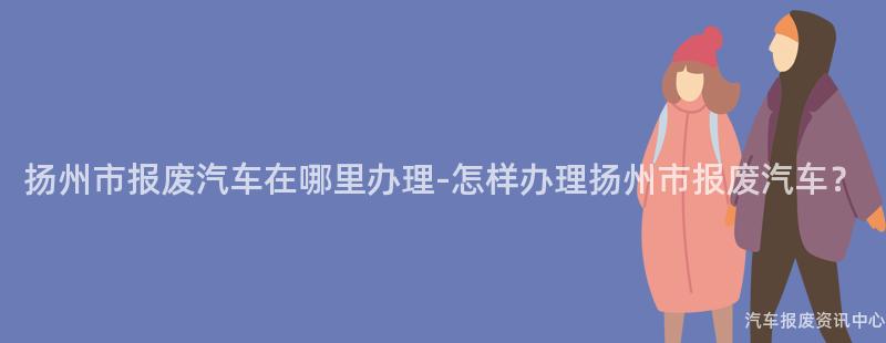 扬州市报废汽车在哪里办理-怎样办理扬州市报废汽车？