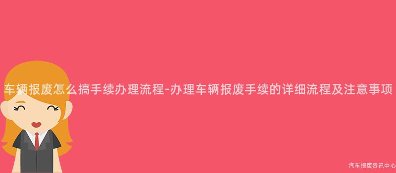 车辆报废怎么搞手续办理流程-办理车辆报废手续的详细流程及注意事项