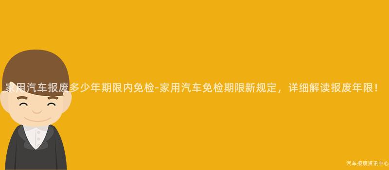 家用汽车报废多少年期限内免检-家用汽车免检期限新规定，详细解读报废年限！