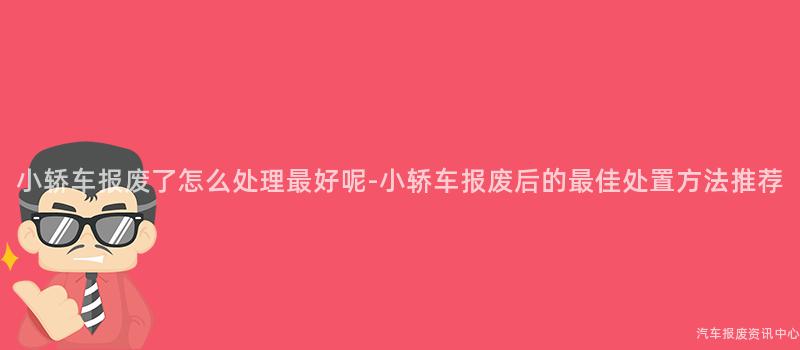 小轿车报废了怎么处理最好呢-小轿车报废后的最佳处置方法推荐