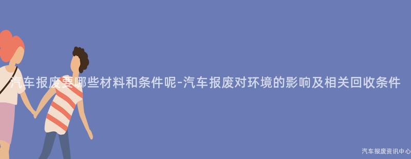 汽车报废要哪些材料和条件呢-汽车报废对环境的影响及相关回收条件