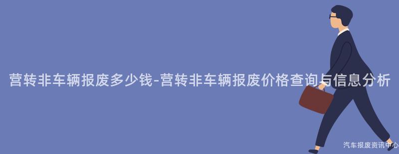 营转非车辆报废多少钱-营转非车辆报废价格查询与信息分析