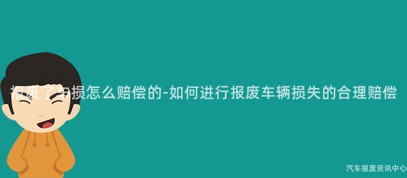 报废了车损怎么赔偿的-如何进行报废车辆损失的合理赔偿