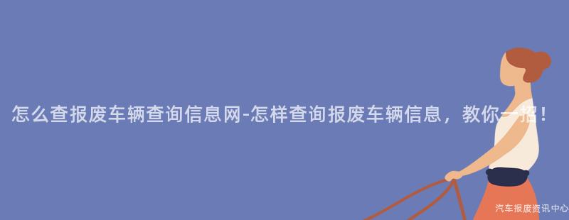 怎么查报废车辆查询信息网-怎样查询报废车辆信息，教你一招！