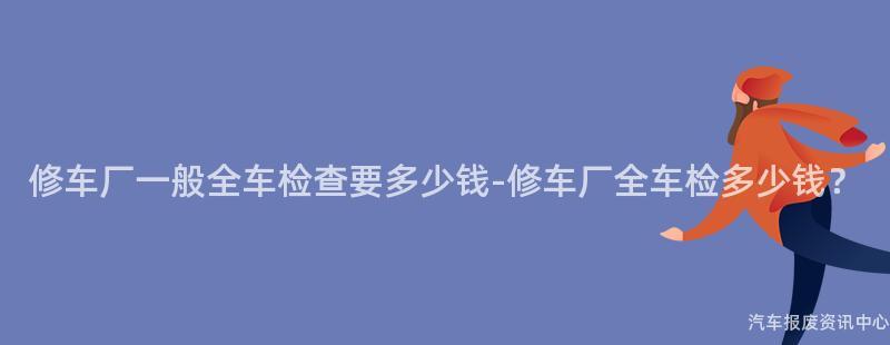 修车厂一般全车检查要多少钱-修车厂全车检多少钱？