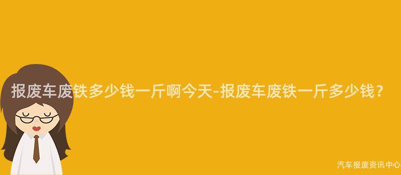 报废车废铁多少钱一斤啊今天-报废车废铁一斤多少钱？