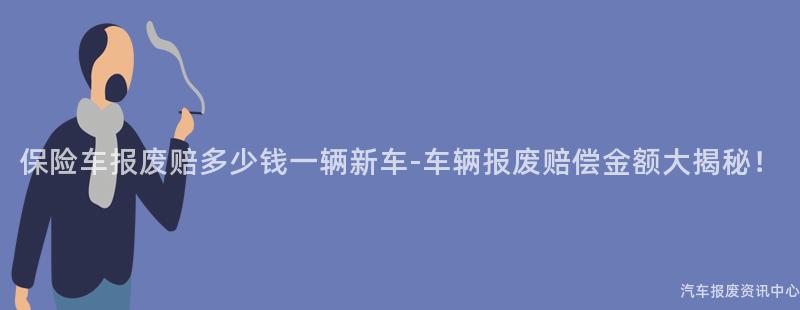 保险车报废赔多少钱一辆新车-车辆报废赔偿金额大揭秘！