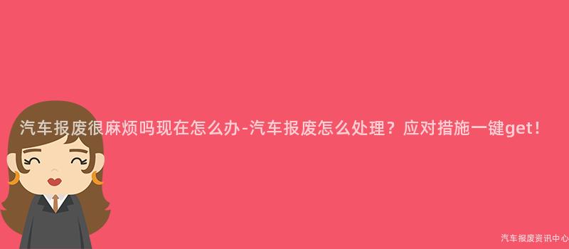 汽车报废很麻烦吗现在怎么办-汽车报废怎么处理？应对措施一键get！