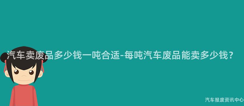 汽车卖废品多少钱一吨合适-每吨汽车废品能卖多少钱？