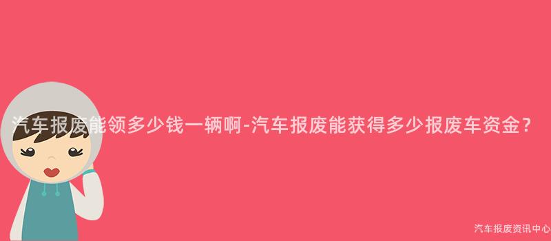 汽车报废能领多少钱一辆啊-汽车报废能获得多少报废车资金？