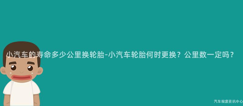 小汽车的寿命多少公里换轮胎-小汽车轮胎何时更换?公里数一定吗?