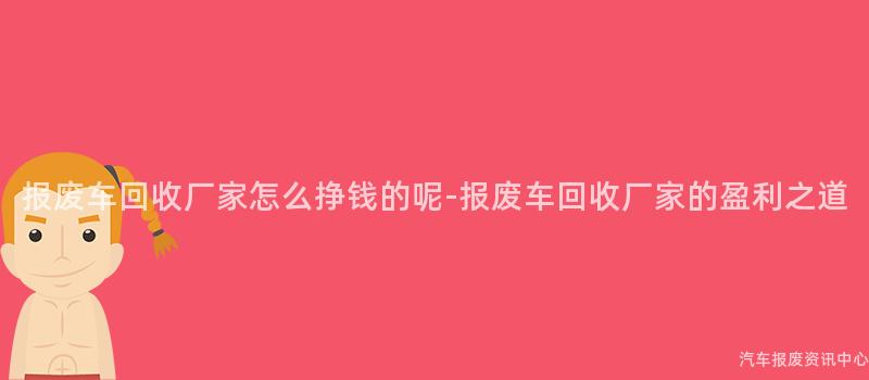 报废车回收厂家怎么挣钱的呢-报废车回收厂家的盈利之道