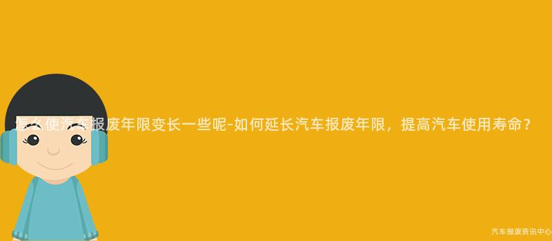 怎么使汽车报废年限变长一些呢-如何延长汽车报废年限，提高汽车使用寿命？