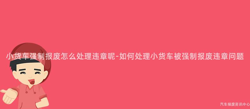 小货车强制报废怎么处理违章呢-如何处理小货车被强制报废违章问题