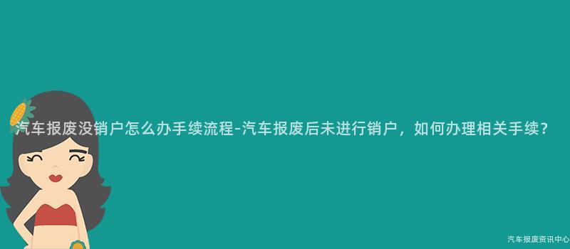 汽车报废没销户怎么办手续流程-汽车报废后未进行销户，如何办理相关手续？