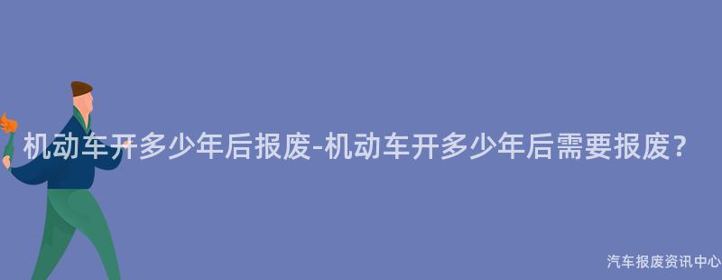 机动车开多少年后报废-机动车开多少年后需要报废？