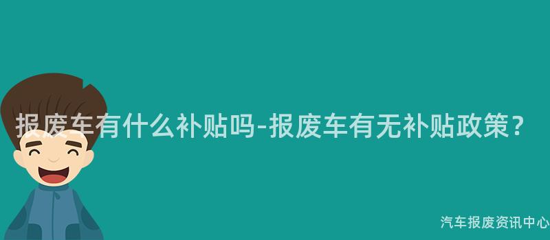 报废车有什么补贴吗-报废车有无补贴政策？