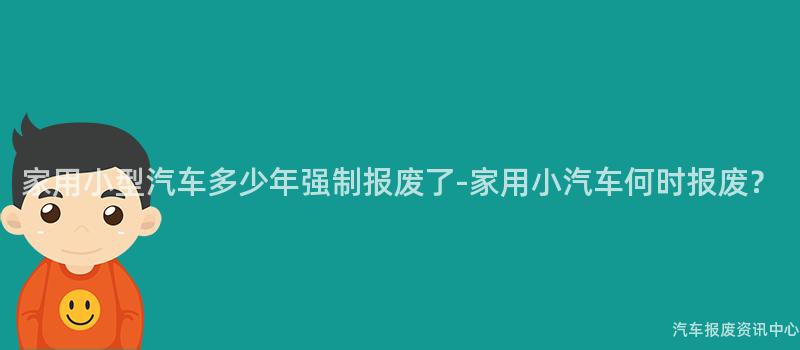 家用小型汽车多少年强制报废了-家用小汽车何时报废？