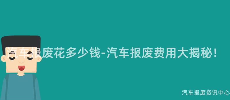 汽车报废花多少钱-汽车报废费用大揭秘！