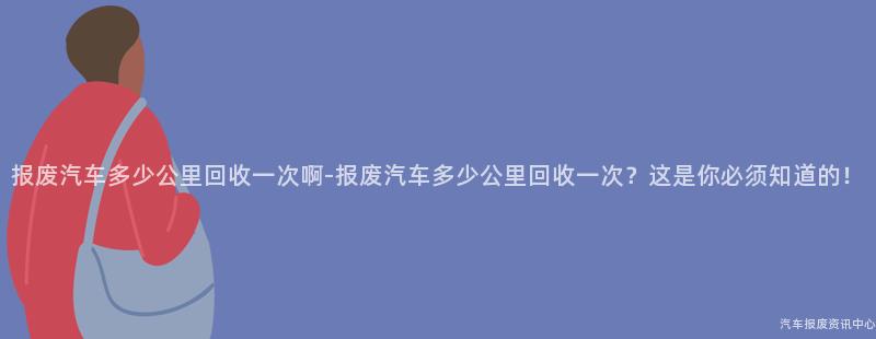报废汽车多少公里回收一次啊-报废汽车多少公里回收一次？这是你必须知道的！