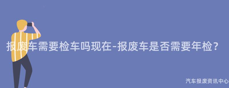 报废车需要检车吗现在-报废车是否需要年检？