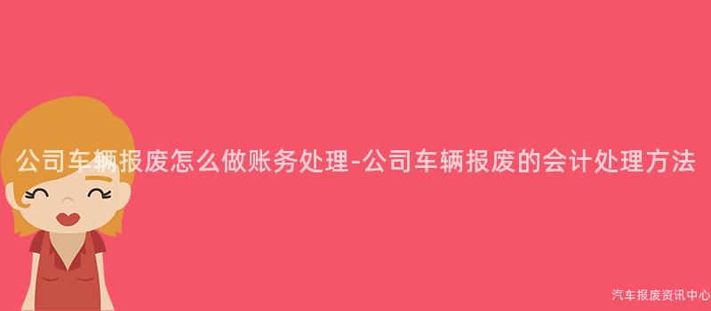 公司车辆报废怎么做账务处理-公司车辆报废的会计处理方法