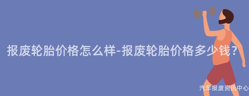 报废轮胎价格怎么样-报废轮胎价格多少钱？