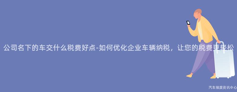 公司名下的车交什么税费好点-如何优化企业车辆纳税，让您的税费更轻松