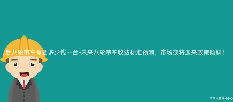 后八轮审车需要多少钱一台-未来八轮审车收费标准预测，市场或将迎来政策倾斜！