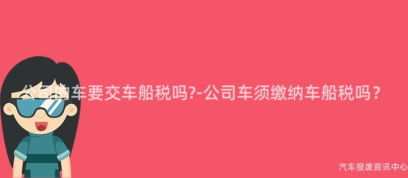 公司的车要交车船税吗?-公司车须缴纳车船税吗？