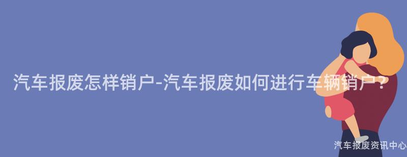 汽车报废怎样销户-汽车报废如何进行车辆销户？