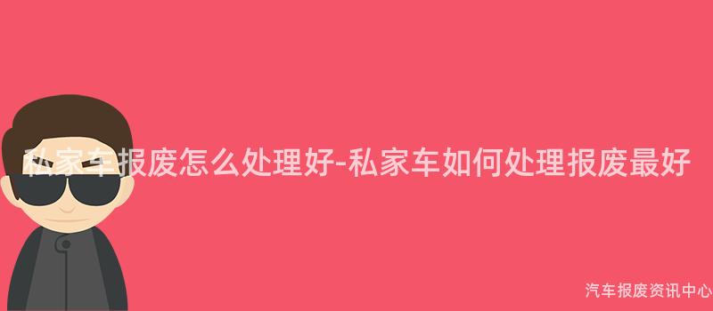私家车报废怎么处理好-私家车如何处理报废最好