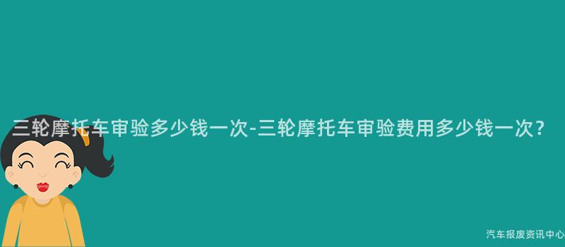 三轮摩托车审验多少钱一次-三轮摩托车审验费用多少钱一次？
