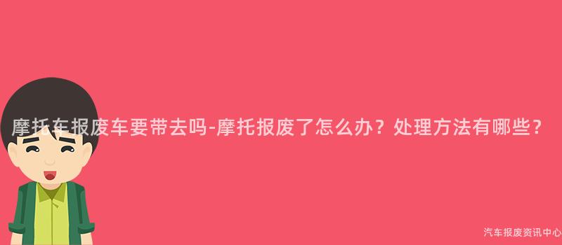 摩托车报废车要带去吗-摩托报废了怎么办？处理方法有哪些？