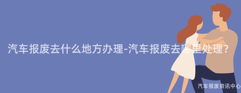 汽车报废去什么地方办理-汽车报废去哪里处理？