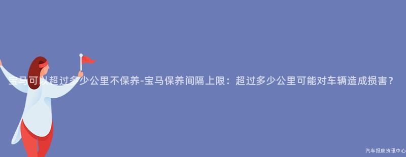 宝马可以超过多少公里不保养-宝马保养间隔上限：超过多少公里可能对车辆造成损害？