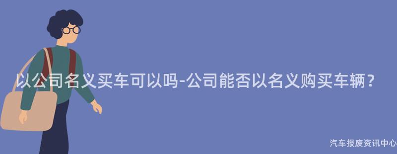 以公司名义买车可以吗-公司能否以名义购买车辆？